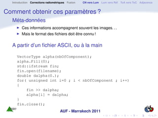 Introduction Corrections radiométriques Fusion   CN vers Lum Lum vers Réf ToA vers ToC Adjacence


Comment obtenir ces paramètres ?
  Méta-données
        Ces informations accompagnent souvent les images. . .
        Mais le format des ﬁchiers doit être connu !


  A partir d’un ﬁchier ASCII, ou à la main

     VectorType alpha(nbOfComponent);
     alpha.Fill(0);
     std::ifstream fin;
     fin.open(filename);
     double dalpha(0.);
     for( unsigned int i=0 ; i < nbOfComponent ; i++)
     {
         fin >> dalpha;
         alpha[i] = dalpha;
     }
     fin.close();
                                    AUF - Marrakech 2011
 
