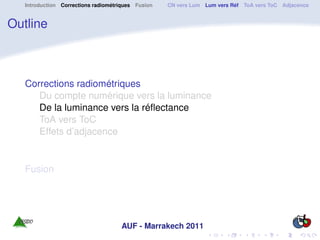Introduction Corrections radiométriques Fusion   CN vers Lum Lum vers Réf ToA vers ToC Adjacence


Outline



   Corrections radiométriques
      Du compte numérique vers la luminance
      De la luminance vers la réﬂectance
      ToA vers ToC
      Effets d’adjacence


   Fusion




                                     AUF - Marrakech 2011
 