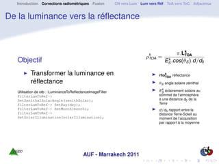 Introduction Corrections radiométriques Fusion           CN vers Lum Lum vers Réf ToA vers ToC Adjacence


De la luminance vers la réﬂectance



                                                                                         π.Lk
                                                                           ρk =
                                                                            TOA
                                                                                            TOA
   Objectif                                                                          k
                                                                                    ES .cos(θS ).d/d0

          Transformer la luminance en                                            rhok
                                                                                    TOA réﬂectance
          réﬂectance                                                             θS angle solaire zénithal
                                                                                   k
   Utilisation de otb : :LuminanceToReﬂectanceImageFilter                        ES éclairement solaire au
   filterLumToRef->                                                              sommet de l’atmosphère
   SetZenithalSolarAngle(zenithSolar);                                           à une distance d0 de la
   filterLumToRef-> SetDay(day);                                                 Terre
   filterLumToRef-> SetMonth(month);                                             d/d0 rapport entre la
   filterLumToRef->                                                              distance Terre-Soleil au
   SetSolarIllumination(solarIllumination);                                      moment de l’acquisition
                                                                                 par rapport à la moyenne




                                          AUF - Marrakech 2011
 