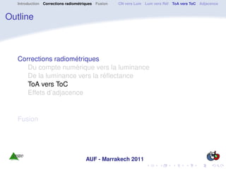 Introduction Corrections radiométriques Fusion   CN vers Lum Lum vers Réf ToA vers ToC Adjacence


Outline



   Corrections radiométriques
      Du compte numérique vers la luminance
      De la luminance vers la réﬂectance
      ToA vers ToC
      Effets d’adjacence


   Fusion




                                     AUF - Marrakech 2011
 