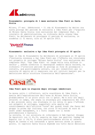 Risanamento: prorogata di 1 mese esclusiva Idea Fimit su Santa
Giulia

Milano, 27 mar. (Adnkronos) - Il cda di Risanamento ha deciso una
nuova proroga del periodo di esclusiva a Idea Fimit per l'acquisto
di Milano Santa Giulia (con esclusione del complesso Sky). Il
consiglio di amministrazione, su richiesta della stessa Idea
Fimit, ha deliberato di prorogare il periodo di esclusiva, in
scadenza il 31 marzo, sino al 30 aprile 2013.




Risanamento: esclusiva a Sgr Idea Fimit prorogata al 30 aprile

Oggi il Cda di Risanamento ha deliberato di prorogare al 30 aprile
l’esclusiva concessa a Sgr Idea Fimit per l'offerta non vincolante
sul progetto di sviluppo “Milano Santa Giulia” (con esclusione del
complesso Sky). “Sgr Idea Fimit –si legge nella nota diffusa in
serata- , avendo condiviso il masterplan redatto dalla Società, ha
richiesto l’ulteriore periodo di proroga al fine di proseguire i
contatti, già positivamente avviati, con gli investitori per la
raccolta di equity ed il negoziato con gli istituti bancari per la
definizione della struttura finanziaria dell’operazione”.




Idea Fimit apre la stagione degli sviluppi immobiliari

La mossa sotto i riflettori, nella scacchiera di Idea Fimit, è
quella dell'aggiudicazione dell'area di Milano Santa Giulia,
probabilmente in un gioco unico con il Qatar. Ma è solo uno degli
attacchi in campo, che segna la strategia più complessiva del 2013
e dei prossimi anni; una strategia in cui entra in gara l'affondo
sui progetti di sviluppo, supportati alle spalle dal
consolidamento dell'attività "core" dei grandi fondi che fanno del
gruppo la prima Sgr italiana, con circa 10 miliardi di euro di
asset under management, e i forti legami con il mondo
previdenziale e bancario.
La società, il cui azionista di riferimento è DeA Capital (Gruppo
De Agostini) con il 61,3%, seguita da Inps (ex gestioni Inpdap ed
Enpals) con il 29,7%, è stata particolarmente attiva al recente
Mipim di Cannes e sta lavorando a spron battuto anche in questi
giorni. Il capitolo Santa Giulia dipende ora tutto dalle decisioni
 