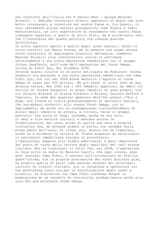 nei confronti dell'Italia non è venuto meno – spiega Massimo
Brunelli –. Abbiamo incontrato diversi operatori al Mipim che sono
molto interessati a investire nel nostro Paese e, fra questi, ci
sono certamente alcune nazioni protagoniste come Russia e Paesi
mediorientali. Le loro aspettative di rendimento nel nostro Paese
rimangono superiori a quelli di altri Stati, ma è altrettanto vero
che l'incertezza del quadro politico sta creando qualche
difficoltà».
Un altro capitolo aperto è quello degli asset bancari. «Sono in
corso contatti con Banca Intesa, ma al momento non siamo ancora
nelle condizioni di aggiungere ulteriori dettagli», commenta
Massimo Brunelli alle indiscrezioni uscite in settimana
relativamente a una nuova operazione immobiliare con il gruppo
Intesa SanpPaolo, sull'onda dell'operazione del fondo Omega,
allora di Fimit Sgr, del dicembre 2008.
Secondo quanto risulta (e in parte anticipato da Radiocor) Intesa
Sanpaolo sta pensando a una nuova operazione immobiliare con Idea
Fimit Sgr, con cui nel 2008 aveva definito l'apporto al fondo
Omega di asset per 850 milioni. Ma gli asset in gioco sono di ben
diversa natura. Nel 2008 tra i 284 immobili apportati da Immit (il
veicolo di Intesa Sanpaolo) vi erano immobili di gran pregio, tra
cui Palazzo Biandrà in piazza Cordusio a Milano, Palazzo Deffenu a
Cagliari, la sede del quartier generale dell'Imi presso l'Eur a
Roma. Ora invece si tratta prevalentemente di sportelli bancari,
che verrebbero conferiti allo stesso fondo Omega, con un
ampliamento, ma anche con un contemporaneo ristrasferimento di
alcuni degli immobili di pregio, a ritroso, verso il gruppo
bancario: una sorta di swap, insomma, anche se non solo.
Il deal è alle battute iniziali e mancano ancora le
formalizzazioni del caso, prima di aprire una vera e propria
trattativa che, se dovesse andare in porto, non sarebbe nella
prima parte dell'anno. Di cifre, poi, ancora non ne trapelano,
anche se è evidente la volontà di Intesa Sanpaolo di valorizzare
il patrimonio immobiliare residuo in portafoglio.
L'operazione, seppure allo stadio embrionale, è però importante
dal punto di vista della lettura degli equilibri del real estate
italiano. Non va trascurato il fatto che, nel 2008, l'operazione
si fece sotto la regia di Massimo Caputi, che oggi invece, dopo
aver lasciato Idea Fimit, è entrato nell'azionariato di Prelios.
Quest'ultima, tra le proprie prerogative del nuovo business plan,
ha proprio quella di porsi come partner esterno dei principali
istituti di credito italiani, sia in relazione a operazioni sui
non performing loans sia per la valorizzazione degli asset a
bilancio. La trattativa con Idea Fimit conferma dunque la
premiazione di un concetto di continuità, probabilmente anche alla
luce del già esistente fondo Omega.
 