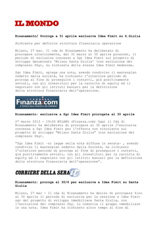Risanamento/ Proroga a 31 aprile esclusiva Idea Fimit su S.Giulia

Richiesta per definire struttura finanziaria operazione

Milano, 27 mar. Il cda di Risanamento ha deliberato di
prorogare ulteriormente, dal 31 marzo al 30 aprile prossimi, il
periodo di esclusiva concesso a Sgr Idea Fimit sul progetto di
sviluppo denominato 'Milano Santa Giulia' (con esclusione del
complesso Sky), su richiesta della stessa Idea Fimit medesima.

Sgr Idea Fimit, spiega una nota, avendo condiviso il masterplan
redatto dalla società, ha richiesto l'ulteriore periodo di
proroga al fine di proseguire i contatti, già positivamente
avviati, con gli investitori per la raccolta di equity ed il
negoziato con gli istituti bancari per la definizione
della struttura finanziaria dell'operazione.




Risanamento: esclusiva a Sgr Idea Fimit prorogata al 30 aprile

27 marzo 2013 - 19:00 MILANO (Finanza.com) Oggi il Cda di
Risanamento ha deliberato di prorogare al 30 aprile l’esclusiva
concessa a Sgr Idea Fimit per l'offerta non vincolante sul
progetto di sviluppo “Milano Santa Giulia” (con esclusione del
complesso Sky).

“Sgr Idea Fimit –si legge nella nota diffusa in serata- , avendo
condiviso il masterplan redatto dalla Società, ha richiesto
l’ulteriore periodo di proroga al fine di proseguire i contatti,
già positivamente avviati, con gli investitori per la raccolta di
equity ed il negoziato con gli istituti bancari per la definizione
della struttura finanziaria dell’operazione”.




Risanamento: proroga al 30/4 per esclusiva a Idea Fimit su Santa
Giulia

Milano, 27 mar - Il cda di Risanamento ha deciso di prorogare fino
al 30 aprile il periodo di esclusiva per la cessione a Idea Fimit
sgr del progetto di sviluppo immobiliare Santa Giulia, con
l'esclusione del complesso Sky. Lo comunica il gruppo immobiliare
in una nota. Idea Fimit ha richiesto altro tempo al fine di
 
