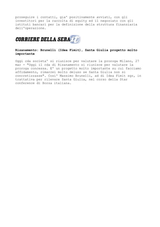 proseguire i contatti, gia' positivamente avviati, con gli
investitori per la raccolta di equity ed il negoziato con gli
istituti bancari per la definizione della struttura finanziaria
dell'operazione.




Risanamento: Brunelli (Idea Fimit), Santa Giulia progetto molto
importante

Oggi cda societa' si riunisce per valutare la proroga Milano, 27
mar - "Oggi il cda di Risanamento si riunisce per valutare la
proroga concessa. E' un progetto molto importante su cui facciamo
affidamento, rimarrei molto deluso se Santa Giulia non si
concretizzasse". Cosi' Massimo Brunelli, ad di Idea Fimit sgr, in
trattativa per rilevare Santa Giulia, nel corso della Star
conference di Borsa italiana.
 
