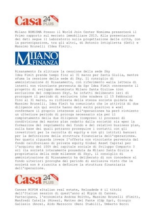 Milano NOMISMA Presso il World Join Center Nomisma presenterà il
Primo rapporto sul mercato immobiliare 2013. Alla presentazione
dei dati segue il Laboratorio sulla progettazione delle città, con
la partecipazione, tra gli altri, di Antonio Intiglietta (Gefi) e
Massimo Brunelli (Idea Fimit).




Risanamento fa slittare la cessione della sede Sky
Idea Fimit prende tempo fino al 31 marzo per Santa Giulia, mentre
sfuma la cessione della sede di Sky. Il consiglio di
amministrazione di Risanamento, con riferimento «alla lettera di
intenti non vincolante pervenuta da Sgr Idea Fimit concernente il
progetto di sviluppo denominato Milano Santa Giulia» (con
esclusione del complesso Sky), ha infatti deliberato ieri di
prorogare il periodo di esclusiva (che scadeva il 15 febbraio)
fino al 31 marzo, su richiesta della stessa società guidata da
Massimo Brunelli. Idea Fimit ha comunicato che le attività di due
diligence sin qui svolte hanno dato esito positivo e «nel
confermare il proprio interesse all'operazione» ha però richiesto
un ulteriore periodo di proroga necessario sia per il
completamento della due diligence (compreso il processo di
condivisione del master plan redatto dalla società) sia «per la
formazione del regolamento del fondo e del relativo business plan,
sulla base dei quali potranno proseguire i contatti con gli
investitori per la raccolta di equity e con gli istituti bancari
per la definizione della struttura finanziaria dell'operazione».
Per quanto riguarda invece l'offerta non vincolante pervenuta dal
fondo californiano di private equity Global Asset Capital per
l'acquisto del 100% del capitale sociale di Sviluppo Comparto 3
srl (la società interamente posseduta da Milano Santa Giulia e
proprietaria della sede milanese di Sky), il consiglio di
amministrazione di Risanamento ha deliberato di non concedere al
fondo ulteriori proroghe del periodo di esclusiva visto che la
società non è riuscita a definire la struttura finanziaria
dell'operazione.




Cannes MIPIM «Italian real estate, Reloaded» è il titolo
dell'Italian session di quest'anno al Mipim di Cannes.
Partecipano, l'economista Andrea Boltho, Massimo Brunelli (Fimit),
Manfredi Catella (Hines), Matteo del Fante (Cdp Sgr), Giorgio
Gallesio (Ance), Aldo Mazzocco (Beni Stabili), Umberto Borzi
 