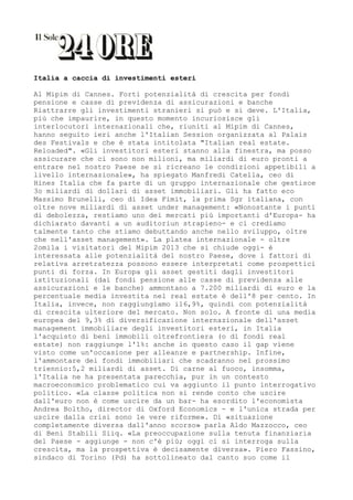 Italia a caccia di investimenti esteri

Al Mipim di Cannes. Forti potenzialità di crescita per fondi
pensione e casse di previdenza di assicurazioni e banche
Riattrarre gli investimenti stranieri si può e si deve. L'Italia,
più che impaurire, in questo momento incuriosisce gli
interlocutori internazionali che, riuniti al Mipim di Cannes,
hanno seguito ieri anche l'Italian Session organizzata al Palais
des Festivals e che è stata intitolata "Italian real estate.
Reloaded". «Gli investitori esteri stanno alla finestra, ma posso
assicurare che ci sono non milioni, ma miliardi di euro pronti a
entrare nel nostro Paese se si ricreano le condizioni appetibili a
livello internazionale», ha spiegato Manfredi Catella, ceo di
Hines Italia che fa parte di un gruppo internazionale che gestisce
3o miliardi di dollari di asset immobiliari. Gli ha fatto eco
Massimo Brunelli, ceo di Idea Fimit, la prima Sgr italiana, con
oltre nove miliardi di asset under management: «Nonostante i punti
di debolezza, restiamo uno dei mercati più importanti d'Europa- ha
dichiarato davanti a un auditoriun strapieno- e ci crediamo
talmente tanto che stiamo debuttando anche nello sviluppo, oltre
che nell'asset management». La platea internazionale - oltre
2omila i visitatori del Mipim 2013 che si chiude oggi- è
interessata alle potenzialità del nostro Paese, dove i fattori di
relativa arretratezza possono essere interpretati come prospettici
punti di forza. In Europa gli asset gestiti dagli investitori
istituzionali (dai fondi pensione alle casse di previdenza alle
assicurazioni e le banche) ammontano a 7.200 miliardi di euro e la
percentuale media investita nel real estate è dell'8 per cento. In
Italia, invece, non raggiungiamo i16,9%, quindi con potenzialità
di crescita ulteriore del mercato. Non solo. A fronte di una media
europea del 9,3% di diversificazione internazionale dell'asset
management immobiliare degli investitori esteri, in Italia
l'acquisto di beni immobili oltrefrontiera (o di fondi real
estate) non raggiunge l'1%: anche in questo caso il gap viene
visto come un'occasione per alleanze e partnership. Infine,
l'ammontare dei fondi immobiliari che scadranno nel prossimo
triennio:5,2 miliardi di asset. Di carne al fuoco, insomma,
l'Italia ne ha presentata parecchia, pur in un contesto
macroeconomico problematico cui va aggiunto il punto interrogativo
politico. «La classe politica non si rende conto che uscire
dall'euro non è come uscire da un bar- ha esordito l'economista
Andrea Boltho, director di Oxford Economics - e l'unica strada per
uscire dalla crisi sono le vere riforme». Di «situazione
completamente diversa dall'anno scorso» parla Aldo Mazzocco, ceo
di Beni Stabili Siiq. «La preoccupazione sulla tenuta finanziaria
del Paese - aggiunge - non c'è più; oggi ci si interroga sulla
crescita, ma la prospettiva è decisamente diversa». Piero Fassino,
sindaco di Torino (Pd) ha sottolineato dal canto suo come il
 
