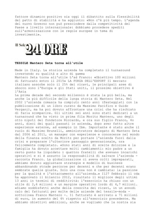 fattore dinamico positivo sia oggi il dibattito sulla flessibilità
del patto di stabilità e ha aggiunto: «Non c'è più tempo. L'agenda
del nuovo Governo non può prescindere dalla competitività del
Paese a livello internazionale: dobbiamo procedere spediti
sull'armonizzazione con le regole europee in tema di
investimenti».




TESSILE Mantero Seta torna all'utile

Made in Italy. La storica azienda ha completato il turnaround
investendo su qualità e alto di gamma
Mantero Seta torna all'utile L'ad Franco: «Obiettivo 100 milioni
di fatturato entro il 2015» LA FORZA DELL'EXPORT Il mercato
italiano assorbe solo il 25% dei ricavi, le principali aree di
sbocco sono l'Europa e gli Stati uniti, il prossimo obiettivo è
l'Asia
La prima decade del secondo millennio è stata la più bella, ma
anche la più difficile della lunga storia di Mantero Seta. Nel
2002 l'azienda comasca ha compiuto cento anni (festeggiati con la
pubblicazione di un libro curato da Massimo Pacifico e Guido
Vergani), ma ha poi dovuto affrontare una crisi che ha rischiato
di farla scomparire. Gli ultimi sei anni sono stati dedicati a un
turnaround che ha visto in prima fila Moritz Mantero, uno degli
otto nipoti del fondatore Riccardo, e ora suo figlio Franco, 4o
anni, dieci dei quali passati in azienda, dopo aver fatto altre
esperienze esterne, ad esempio in Ibm. Importante è stato anche il
ruolo di Massimo Brunelli, amministratore delegato di Mantero Seta
dal 2006 al 2011, un manager con esperienze e conoscenze nel mondo
della finanza scelto da Moritz per portare l'azienda fuori dalla
crisi e preparare l'ulteriore passaggio generazionale, ora
felicemente completato. «Sono stati anni di scelte dolorose e la
famiglia ha dovuto accettare molti cambiamenti: mio padre a un
certo punto ha liquidato i quattro fratelli che avevano incarichi
operativi e si è assunto la responsabilità di salvare l'azienda -
racconta Franco. La globalizzazione ci aveva colti impreparati,
abbiamo dovuto aggiustare strategie e modello di business
abbandonando strade percorse per decenni e che per decenni erano
sembrate quelle giuste. Solo una cosa non è cambiata: la passione
per la qualità e l'attaccamento all'azienda.» I127 febbraio il cda
ha approvato il bilancio 2012, risultato il migliore degli ultimi
13 anni in termini di redditività: l'esercizio ha chiuso con un
utile di 2,6 milioni e un margine operativo lordo di 4,7 milioni.
«Siamo soddisfatti anche della crescita dei ricavi, in un annodi
calo dei fatturati per molte delle aziende del tessile-moda -
sottolinea Franco Mantero -. Il fatturato è arrivato a 71 milioni
di euro, in aumento del 4% rispetto all'esercizio precedente. Ma
abbiamo obiettivi ambiziosi, anche se vogliamo che la nostra sia
 