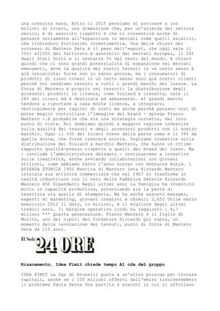 una crescita sana. Entro il 2015 pensiamo di arrivare a 1oo
milioni di ricavi, una dimensione che, per un'azienda del settore
serico, è di assoluto rispetto e che ci consentirà anche di
pensare seriamente all'espansione in mercati come quelli asiatici,
che richiedono fortissimi investimenti». Una delle chiavi del
successo di Mantero Seta è il peso dell'export, che oggi vale il
75%: «I150% del fatturato è assorbito dai mercati europei, il 20%
dagli Stati Uniti e il restante 5% dal resto del mondo. E chiaro
quindi che ci sono grandi potenzialità di espansione nei mercati
emergenti, dove la qualità dei nostri tessuti in un certo senso è
già conosciuta: forse non lo sanno ancora, ma i consumatori di
prodotti di lusso cinesi in un certo senso sono già nostri clienti
perché noi vendiamo tessuti a tutti i grandi marchi del lusso». La
forza di Mantero è proprio nei tessuti: la distribuzione degli
accessori prodotti in licenza, come foulard e cravatte, vale il
28% dei ricavi ed è destinata ad abbassarsi. «I grandi marchi
tendono a riportare a casa molte licenze, a integrarsi
verticalmente per ragioni di costi ma anche perché pensano così di
poter meglio controllare l'immagine del brand - spiega Franco
Mantero -.E probabile che sia una strategia corretta, dal loro
punto di vista. Noi dobbiamo quindi a maggior ragione investire
sulla qualità dei tessuti e degli accessori prodotti con il nostro
marchio. Oggi il 33% dei ricavi viene dalla parte uomo e il 39% da
quella donna, che forse crescerà ancora. Vogliamo investire sulla
distribuzione dei foulard a marchio Mantero, che hanno un ottimo
rapporto qualità-prezzo rispetto a quelli dei brand del lusso. Ma
- conclude l'amministratore delegato - continueremo a investire
sulla creatività, anche avviando collaborazioni con giovani
stilisti, come abbiamo fatto l'anno scorso con Gentucca Bini». 1
AZIENDA STORICA 1902 Nascita di Mantero Seta Riccardo Mantero
iniziala sua attività commerciale che nel 1927 si trasforma in
realtà industriale con il varo della Fabbrica Seterie Riccardo
Mantero 450 Dipendenti Negli ultimi anni la famiglia ha investito
molto in capacità produttiva, potenziando sia la parte di
tessitura sia quella di stamperia. Ma ha anche assunto manager,
esperti di marketing, giovani creativi e chimici 2,653 Utile netto
esercizio 2012 Il dato, in milioni, è il migliore degli ultimi
tredici anni. Il margine operativo lordo ha raggiunto i 4,7
milioni *** Quarta generazione. Franco Mantero è il figlio di
Moritz, uno dei nipoti del fondatore Riccardo Qui sopra, un
momento della lavorazione dei tessuti, punto di forza di Mantero
Seta da 110 anni.




Risanamento, Idea Fimit chiede tempo Al cda deL gruppo

IDEA FIMIT La Sgr di Brunelli punta a un'altra proroga per trovare
capitali, anche se i 100 milioni offerti dall'emiro risolverebbero
il problema Paola Dezza Una partita a scacchi in cui si affollano
 