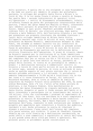 molti giocatori. E quella che si sta svolgendo in casa Risanamento
e che vede sul piatto gli immobili di pregio del portafoglio
parigino, lo sviluppo del progetto Santa Giulia a Milano e la
torre di Sky. E la cui mossa finale è attesa a cavallo di Pasqua.
Per quella data - secondo indiscrezioni di operatori vicini
all'operazione - i vertici di Risanamento attenderebbero, infatti,
un'offerta formale da parte del protagonista internazionale della
partita, l'emiro del Qatar Hamad bin Khalifa al-Thani, interessato
agli immobili parigini di proprietà dell'ex società di Luigi
Zunino. Sempre in quei giorni IDeaFimit potrebbe chiedere - come
indicano fonti di mercato- una ulteriore proroga, dopo quella
ottenuta a metà febbraio 2013, dell'esclusiva ottenuta a suo tempo
per presentare una proposta vincolante che dovrebbe riavviare i
lavori dello sviluppo immobiliare di Milano Santa Giulia.
All'appello mancano oggi circa 20 milioni di euro, stando a quanto
dichiarato da Massimo Brunelli, amministratore delegato di IDea
Fimit, che avrebbe al momento raccolto tra gli investitori di
riferimento della Società digestione- e quindi si presume alcune
Casse di previdenza - l circa 40 milioni di euro dei 6o milioni
richiesti da Risanamento per partire con la definizione della
struttura finanziaria dell'operazione. Il piano di rilancio ideato
da Brunelli passerà per la costituzione di un fondo immobiliare
dove Risanamento apporterà le aree di Santa Giulia (con esclusione
del complesso Sky) per un valore tra 65o e 750 milioni di euro. A
fare gola al Qatar sono nove edifici di Parigi, pacchetto di
pregio della società. Si tratta di un portafoglio di immobili di
pregio - a destinazione terziaria e commerciale- iscritti in
bilancio a valore di libro per7io milioni di euro ma che avrebbero
un valore oggi, secondo le perizie, di circa un miliardo di euro,
anche se qualche esperto di real estate sostiene che il valore di
mercato potrebbe avvicinarsi a 1,3 miliardi. Il portafoglio
ammonta complessivamente a 76.00o mq ed è localizzato tra le vie
del lusso e il cuore finanziario di Parigi. Gli indirizzi?
Boulevard Haussman, dove si trova un immobile da 2omila mq
acquistato da Frangois Pinault nella primavera del 2006, ma anche
avenue Montaigne, dove c'è tra l'altro un'ex dimora privata di
prestigio, e rue Frangois Premier. Alla manifestazione di
interesse del Qatar Risanamento ha risposto mettendo sul piatto
Santa Giulia, progetto al quale il fondo sovrano dell'emiro si è
detto interessato a partecipare con un investimento del valore di
100 milioni. Cifra che risolverebbe i problemi di reperimento di
capitali di IDea Fimit. Solo tre settimane fa è stato completato e
presentato ai vertici di Risanamento e delle banche creditrici
(Intesa Sanpaolo, Uni-credit, Bpm e Banco Popolare) il nuovo
masterplan dell'area, ripensato in modo sostanziale per rendere il
progetto più appetibile agli investitori e fruibile dal pubblico,
residenti e non. Anche attraverso la scelta di ribaltare il
disegno e posizionare l'area retail dall'interno del complesso
alla parte esterna, più visibile. Il piano di IDeaFimit riguarda
44omila mq con oltre 2oomila mq a destinazione residenziale, ma
anche uffici e aree commerciali e soprattutto al centro dell'area
la più grande arena della città per eventi e spettacoli. Nei
prossimi giorni si potrebbero quindi concretizzare le
 