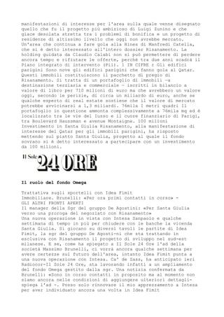 manifestazioni di interesse per l'area sulla quale venne disegnato
quello che fu il progetto più ambizioso di Luigi Zunino e che
giace desolata stretta tra i problemi di bonifica e un progetto di
residenze di altissimo livello che oggi non avrebbe mercato.
Un'area che continua a fare gola alla Hines di Manfredi Catella,
che si è detto interessato all'intero dossier Risanamento. La
holding guidata da Claudio Calabi non si può permettere di perdere
ancora tempo e rifiutare le offerte, perché tra due anni scadrà il
Piano integrato di intervento (Pii). 1 IN CIFRE r Gli edifici
parigini Sono nove gli edifici parigini che fanno gola al Qatar.
Questi immobili costituiscono il pacchetto di pregio di
Risanamento. Si tratta di un portafoglio di immobili —a
destinazione terziaria e commerciale — iscritti in bilancio a
valore di libro per 710 milioni di euro ma che avrebbero un valore
oggi, secondo le perizie, di circa un miliardo di euro, anche se
qualche esperto di real estate sostiene che il valore di mercato
potrebbe avvicinarsi a 1,3 miliardi. 76mila I metri quadri Il
portafoglio in questione ammonta complessivamente a 76mila mq ed è
localizzato tra le vie del lusso e il cuore finanziario di Parigi,
tra Boulevard Haussman e avenue Montaigne. 100 milioni
Investimento in Santa Giulia Risanamento, alla manifestazione di
interesse del Qatar per gli immobili parigini, ha risposto
mettendo sul piatto Santa Giulia, progetto al quale il fondo
sovrano si è detto interessato a partecipare con un investimento
da 100 milioni.




Il ruolo del fondo Omega

Trattativa sugli sportelli con Idea Fimit
Immobiliare. Brunelli: «Per ora primi contatti in corso» -
GLI ALTRI FRONTI APERTI
Il manager della Sgr del gruppo De Agostini: «Per Santa Giulia
verso una proroga del negoziato con Risanamento»
Una nuova operazione in vista con Intesa Sanpaolo e qualche
settimana di tempo in più per chiudere con le banche la vicenda
Santa Giulia. Si giocano su diversi tavoli le partite di Idea
Fimit, la sgr del gruppo De Agosti-ni che sta trattando in
esclusiva con Risanamento il progetto di sviluppo nel sud-est
milanese. E se, come ha spiegato a Il Sole 24 Ore l'ad della
società Massimo Brunelli, ci vorrà ancora qualche settimana per
avere certezze sul futuro dell'area, intanto Idea Fimit punta a
una nuova operazione con Intesa. Ca' de Sass, ha anticipato ieri
Radiocor-Il Sole 24 Ore, sta lavorando infatti a un ampliamento
del fondo Omega gestito dalla sgr. Una notizia confermata da
Brunelli: «Sono in corso contatti in proposito ma al momento non
siamo ancora nelle condizioni di aggiungere ulteriori dettagli-
spiega l'ad -. Posso solo rinnovare il mio apprezzamento a Intesa
per aver individuato ancora una volta in Idea Fimit
 