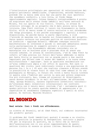 l'interlocutore privilegiato per operazioni di valorizzazione del
proprio patrimonio immobiliare». L'operazione, secondo Radiocor,
prevede che la banca ceda alla Sgr una parte dei suoi sportelli
che sarebbero conferiti, a loro volta, al fondo Omega
opportunamente ampliato. Intesa Sanpaolo contestualmente è pronta
ad acquistare dallo stesso fondo immobili nell'area centrale di
Milano, fra cui quello di via Clerici. Intanto, in attesa di
ulteriori sviluppi di un progetto che è dato ancora nella fase
iniziale, Idea Fimit continua il lavoro con Risanamento su Santa
Giulia. «I131 di marzo scade LI nostra esclusiva e noi chiederemo
che venga prorogata. E non perché scarseggino i capitali a nostra
disposizione, ma perché manca la parte importante, e cioè
l'accordo di massima con le banche sul finanziamento del progetto.
Senza questa certezza non possiamo partire né convincere qualcuno
ad investire - aggiunge Brunelli -Abbiamo comunque raccolto
manifestazioni di interesse e quindi ci sentiamo abbastanza sereni
sulla partecipazione di soggetti privati e istituzionali
all'operazione. Con Risanamento abbiamo concordato sia un
masterplan sia un business plan e possiamo dire di avere una
visione comune». In attesa di concretizzare, l'ad di Idea Fimit ha
infatti un'idea precisa sul futuro dell'area: «Abbiamo in mente
per Santa Giulia un quartiere con un grande parco e due realtà
importanti per Milano come il museo dei bambini e la nuova arena
multifunzionale - aggiunge-. Sarà un quartiere residenziale con
un'area commerciale ampia e con uffici di qualità. Non sarà il
quartiere dei ricchi; sarà indirizzato invece a una popolazione di
persone fra i 3o e i 45 anni che vogliono rimanere a Milano avendo
la possibilità di vivere fuori di casa Così come adesso si fa una
passeggiata ai Navigli, in futuro chi vivrà a Santa Giulia troverà
in questa zona l'habitat per uscire la sera per potere scegliere
fra più ristoranti, bar, cinema ed occasioni di divertimento,
senza dovere chiudersi in un mall all'americana». Ad affiancare
Idea, spiega Brunelli, saranno soprattutto investitori nazionali:
«L'interesse degli investitori internazionali nei confronti
dell'Italia non è venuto meno- conclude l'ad - certamente però il
quadro politico ha creato qualche momento di apprensione e le
aspettative di rendimento rimangono superiori a quelli di altri
paesi». Al vertice. Massimo Brunelli




Real estate. Così i fondi non affonderanno.

La ricetta di Brunelli, ad di IDeA Fimit, sul rimborso (scottante)
dei prodotti quotati

Il problema dei fondi immobiliari quotati è enorme e va risolto.
Giudico positiva la proposta di Assogestioni (articolo a pagina
18) per le migliaia di quotisti, ma il fatto che ai vertici
dell'associazione non ci sia alcun rappresentante di questo
settore rischia di essere un grosso limite». Massimo Brunelli
 