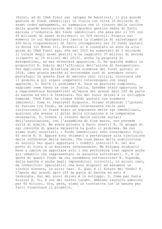 (foto), ad di IDeA Fimit sgr (gruppo De Agostini), il più grande
gestore di fondi immobiliari in Italia con oltre 10 miliardi di
asset under management, si rammarica che il rinnovo delle cariche
della grande associazione del risparmio gestito vedrà di fatto
esclusa l'industria dei fondi immobiliari che pesa per il 15% con
60 miliardi di asset distribuiti in 329 veicoli. Proprio nel
momento in cui Assogestioni lancia la ciambella di salvataggio di
430 mila risparmiatori di fatto intrappolati nei 23 fondi quotati
in Borsa (il Mondo 11). Brunelli si è insediato un anno fa alla
guida di IDeA Fimit sgr, che nel 2012 ha aumentato di I miliardo
il totale degli asset gestiti e ha raggiunto 37 milioni di ebitda
(rispetto ai 25 milioni del 2011). anche la proposta di
Assogestioni, se mai diventerà operativa. D. Ha qualche dubbio in
proposito? R. Dubito dell'efficacia dell'azione di Assogestioni.
Per applicare una dilazione delle scadenze dei fondi quotati al
2018, idea giusta perché si eviterebbe così di svendere interi
portafogli in questa fase di mercato così critica, occorrerà che
il governo e gli organi competenti intervengano con leggi
apposite. D. Dov'è il problema? R. Sarà un percorso complesso,
sappiamo come vanno le cose in Italia. Sarebbe stato opportuno se
a rappresentare Assogestioni «L'epoca dei grandi spin off da parte
di banche ed enti è terminata. Uno dei nuovi driver è lo sviluppo»
Domanda. IDeA Fimit ha cinque fondi quotati con scadenze
imminenti. Come vi regolate? Risposta. Stiamo studiando l'ipotesi
di fusione tra fondi, ma sarebbe interessante nelle sedi
istituzionali ci fosse stato un esponente delle sgr immobiliari,
qualcuno che avesse il polso della situazione e le competenze
necessarie. D. Invece il rinnovo delle cariche sociali
dell'associazione, con l'assemblea di fine marzo, non prevede
nulla di simile. Ma avete provato a farvi avanti? R. Un gruppo di
sgr convinte di questa necessità ha posto il problema. Ma non
siamo stati ascoltati: i fondi immobiliari sono considerati figli
di serie B. D. Eppure sono chiamati a partecipare alla risoluzione
delle sofferenze delle banche. Che cosa pensa della costituzione
di veicoli nei quali apportare i crediti insoluti? R. Dal mio
punto di vista è un business interessante. Ma bisogna studiarlo
bene e capire se apportare solo i non performing loan oppure anche
gli immobili che rappresentano le garanzie sottostanti. D. E le
quote di questi fondi da chi sarebbero sottoscritte? R. Dipende,
dalle banche e anche dagli imprenditori coinvolti, in alcuni casi,
da investitori speculativi che sono disposti ad assumere un
rischio elevato, in altri casi. D. Qual è il futuro dei fondi? R.
L'epoca dei grandi spin off da parte di banche ed enti è
terminata. Uno dei nuovi driver è lo sviluppo. D. Come per Santa
Giulia? R. Si, è uno dei nostri target. Abbiamo raccolto adesioni
per 60 milioni. Ora, però, siamo in trattativa con le banche per
farci finanziare il progetto.
 