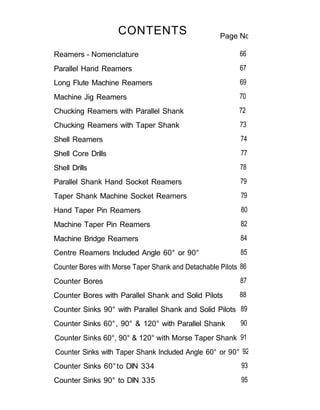 CONTENTS                        Page No.

Reamers - Nomenclature                                    66
Parallel Hand Reamers                                     67
Long Flute Machine Reamers                                69
Machine Jig Reamers                                       70
Chucking Reamers with Parallel Shank                      72
Chucking Reamers with Taper Shank                         73
Shell Reamers                                              74
Shell Core Drills                                          77
Shell Drills                                              78
Parallel Shank Hand Socket Reamers                         79
Taper Shank Machine Socket Reamers                         79
Hand Taper Pin Reamers                                     80
Machine Taper Pin Reamers                                  82
Machine Bridge Reamers                                     84
Centre Reamers Included Angle 60° or 90°                   85
Counter Bores with Morse Taper Shank and Detachable Pilots 86
Counter Bores                                              87
Counter Bores with Parallel Shank and Solid Pilots        88
Counter Sinks 90° with Parallel Shank and Solid Pilots 89
Counter Sinks 60°, 90° & 120° with Parallel Shank          90
Counter Sinks 60°, 90° & 120° with Morse Taper Shank 91
Counter Sinks with Taper Shank Included Angle 60° or 90° 92
Counter Sinks 60° to DIN 334                               93
Counter Sinks 90° to DIN 335                               95
 