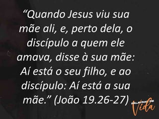 “Quando Jesus viu sua
mãe ali, e, perto dela, o
discípulo a quem ele
amava, disse à sua mãe:
Aí está o seu filho, e ao
discípulo: Aí está a sua
mãe.” (João 19.26-27)
 