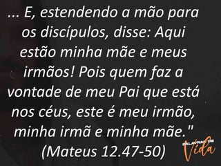 ... E, estendendo a mão para
os discípulos, disse: Aqui
estão minha mãe e meus
irmãos! Pois quem faz a
vontade de meu Pai que está
nos céus, este é meu irmão,
minha irmã e minha mãe."
(Mateus 12.47-50)
 