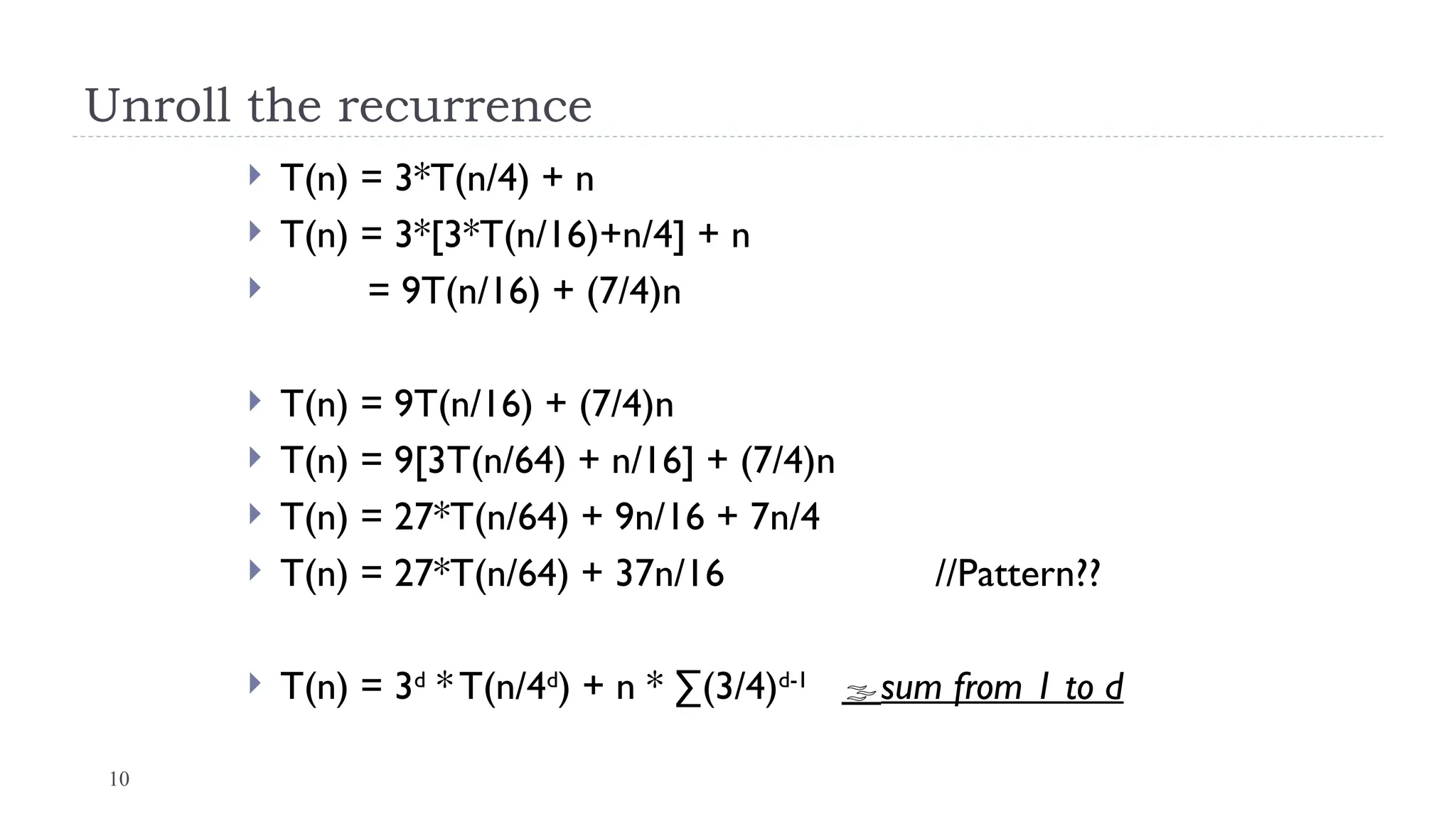 10
Unroll the recurrence
 T(n) = 3*T(n/4) + n
 T(n) = 3*[3*T(n/16)+n/4] + n
 = 9T(n/16) + (7/4)n
 T(n) = 9T(n/16) + (7/4)n
 T(n) = 9[3T(n/64) + n/16] + (7/4)n
 T(n) = 27*T(n/64) + 9n/16 + 7n/4
 T(n) = 27*T(n/64) + 37n/16 //Pattern??
 T(n) = 3d
* T(n/4d
) + n * ∑(3/4)d-1
sum from 1 to d
 