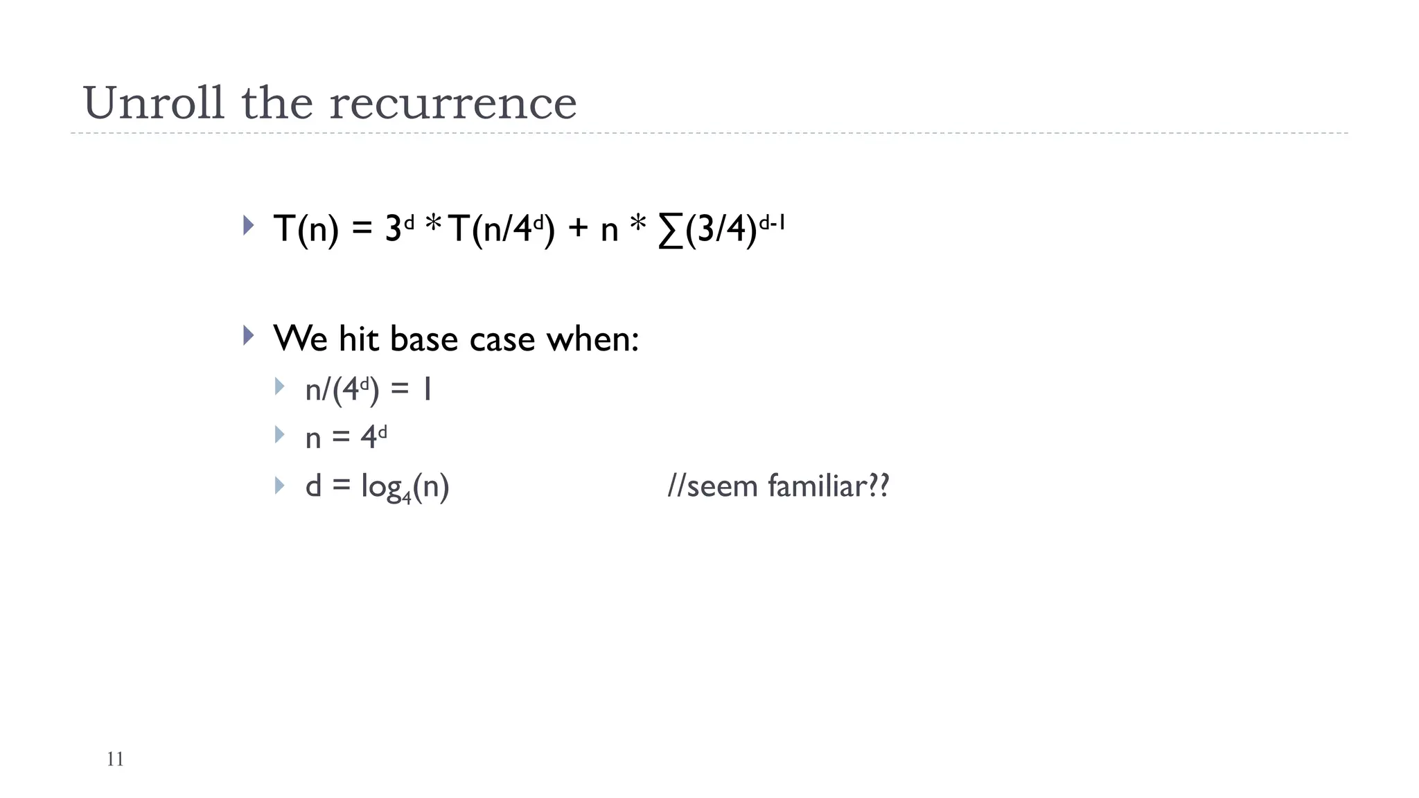 11
Unroll the recurrence
 T(n) = 3d
* T(n/4d
) + n * ∑(3/4)d-1
 We hit base case when:
 n/(4d
) = 1
 n = 4d
 d = log4(n) //seem familiar??
 