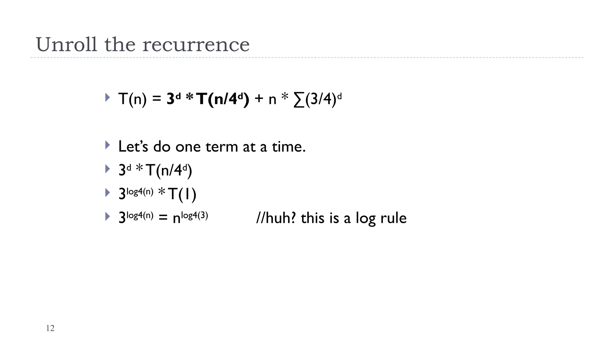 12
Unroll the recurrence
 T(n) = 3d
*T(n/4d
) + n * ∑(3/4)d
 Let’s do one term at a time.
 3d
* T(n/4d
)
 3log4(n)
* T(1)
 3log4(n)
= nlog4(3)
//huh? this is a log rule
 