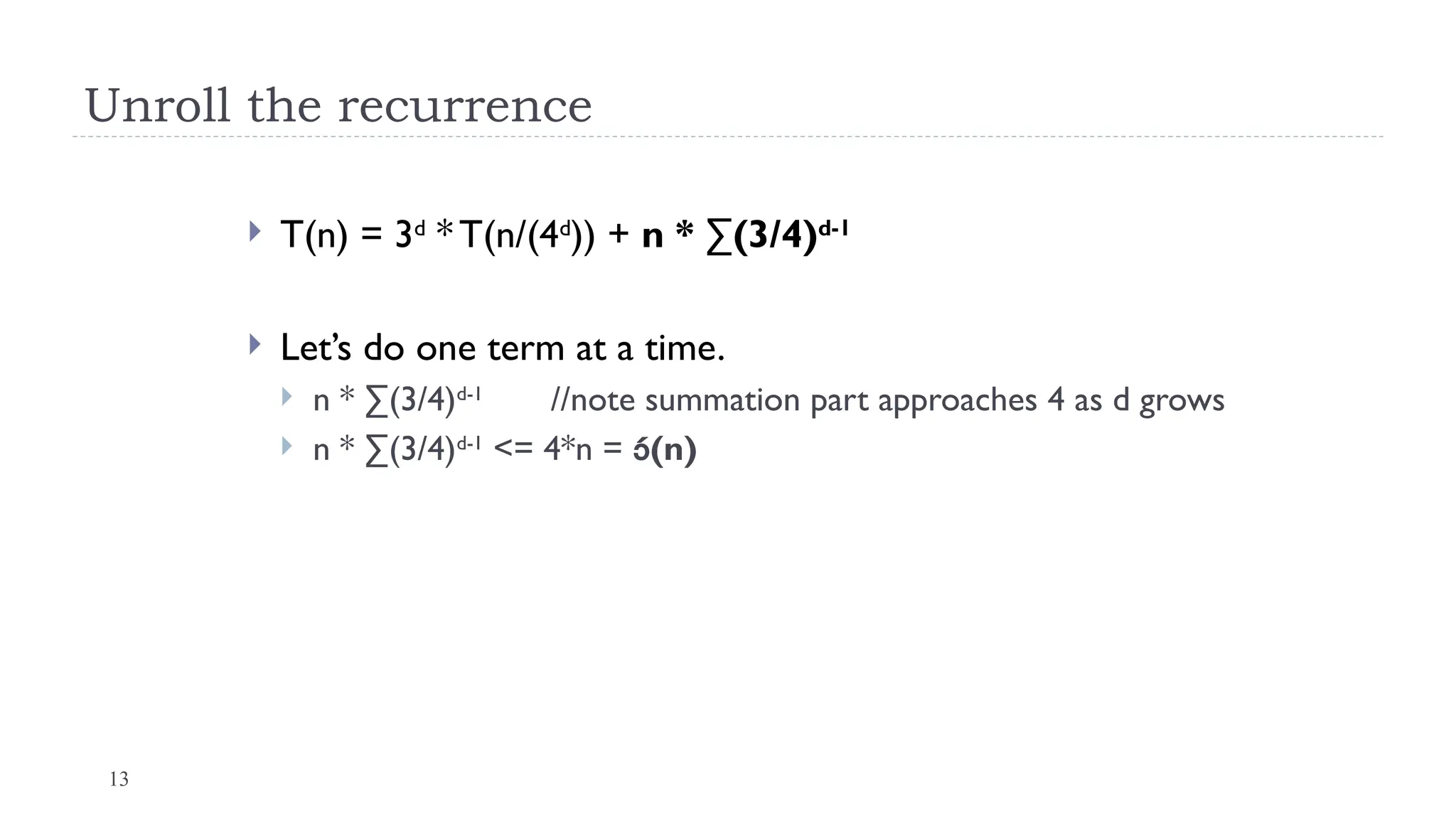 13
Unroll the recurrence
 T(n) = 3d
* T(n/(4d
)) + n * ∑(3/4)d-1
 Let’s do one term at a time.
 n * ∑(3/4)d-1
//note summation part approaches 4 as d grows
 n * ∑(3/4)d-1
<= 4*n = (n)
 