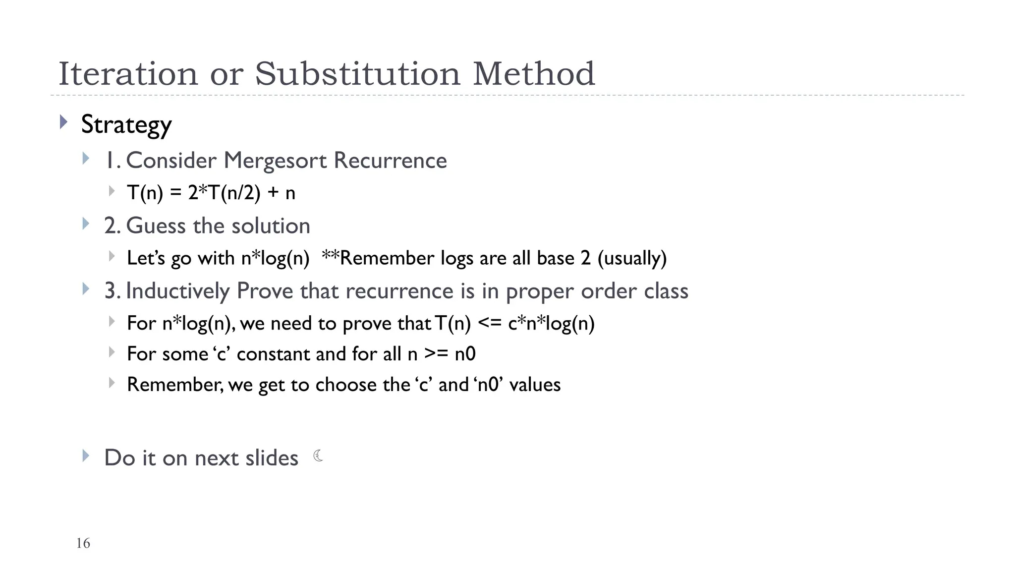 16
Iteration or Substitution Method
 Strategy
 1. Consider Mergesort Recurrence
 T(n) = 2*T(n/2) + n
 2. Guess the solution
 Let’s go with n*log(n) **Remember logs are all base 2 (usually)
 3. Inductively Prove that recurrence is in proper order class
 For n*log(n), we need to prove that T(n) <= c*n*log(n)
 For some ‘c’ constant and for all n >= n0
 Remember, we get to choose the ‘c’ and ‘n0’ values
 Do it on next slides 
 