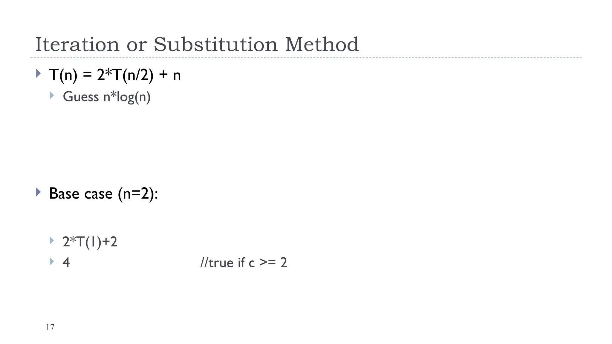 17
Iteration or Substitution Method
 T(n) = 2*T(n/2) + n
 Guess n*log(n)
 Base case (n=2):
 2*T(1)+2
 4 //true if c >= 2
 