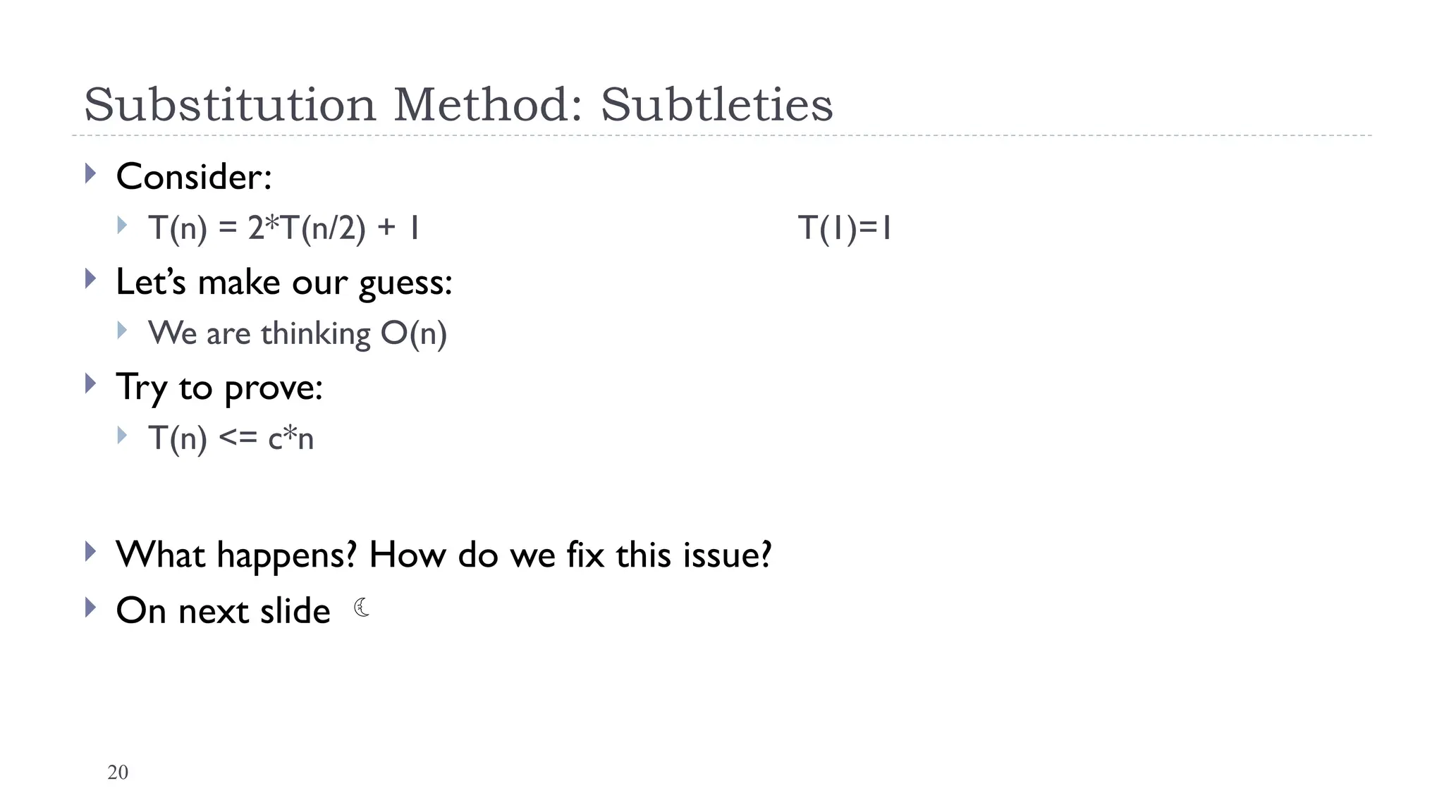 20
Substitution Method: Subtleties
 Consider:
 T(n) = 2*T(n/2) + 1 T(1)=1
 Let’s make our guess:
 We are thinking O(n)
 Try to prove:
 T(n) <= c*n
 What happens? How do we fix this issue?
 On next slide 
 