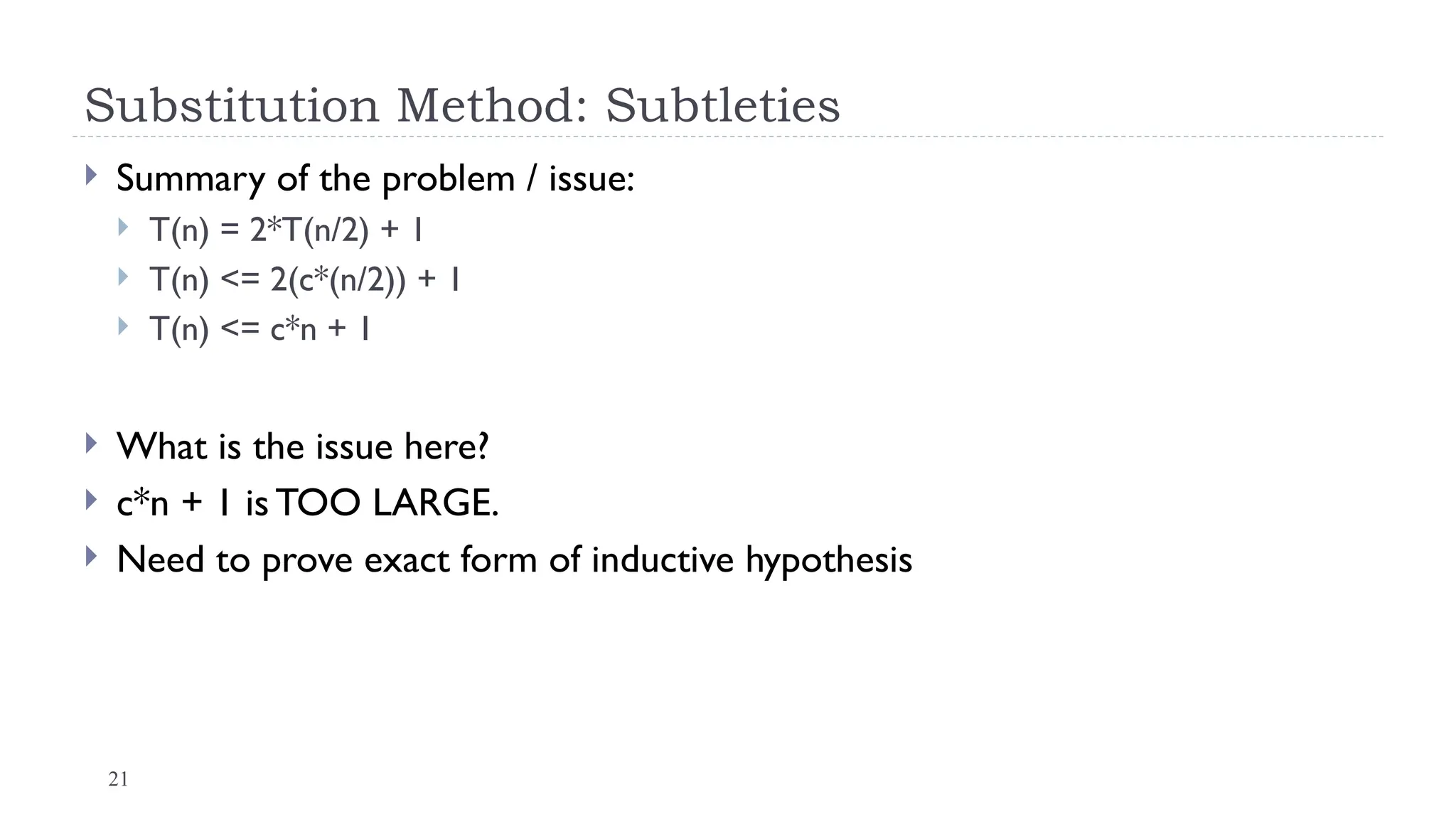 21
Substitution Method: Subtleties
 Summary of the problem / issue:
 T(n) = 2*T(n/2) + 1
 T(n) <= 2(c*(n/2)) + 1
 T(n) <= c*n + 1
 What is the issue here?
 c*n + 1 is TOO LARGE.
 Need to prove exact form of inductive hypothesis
 