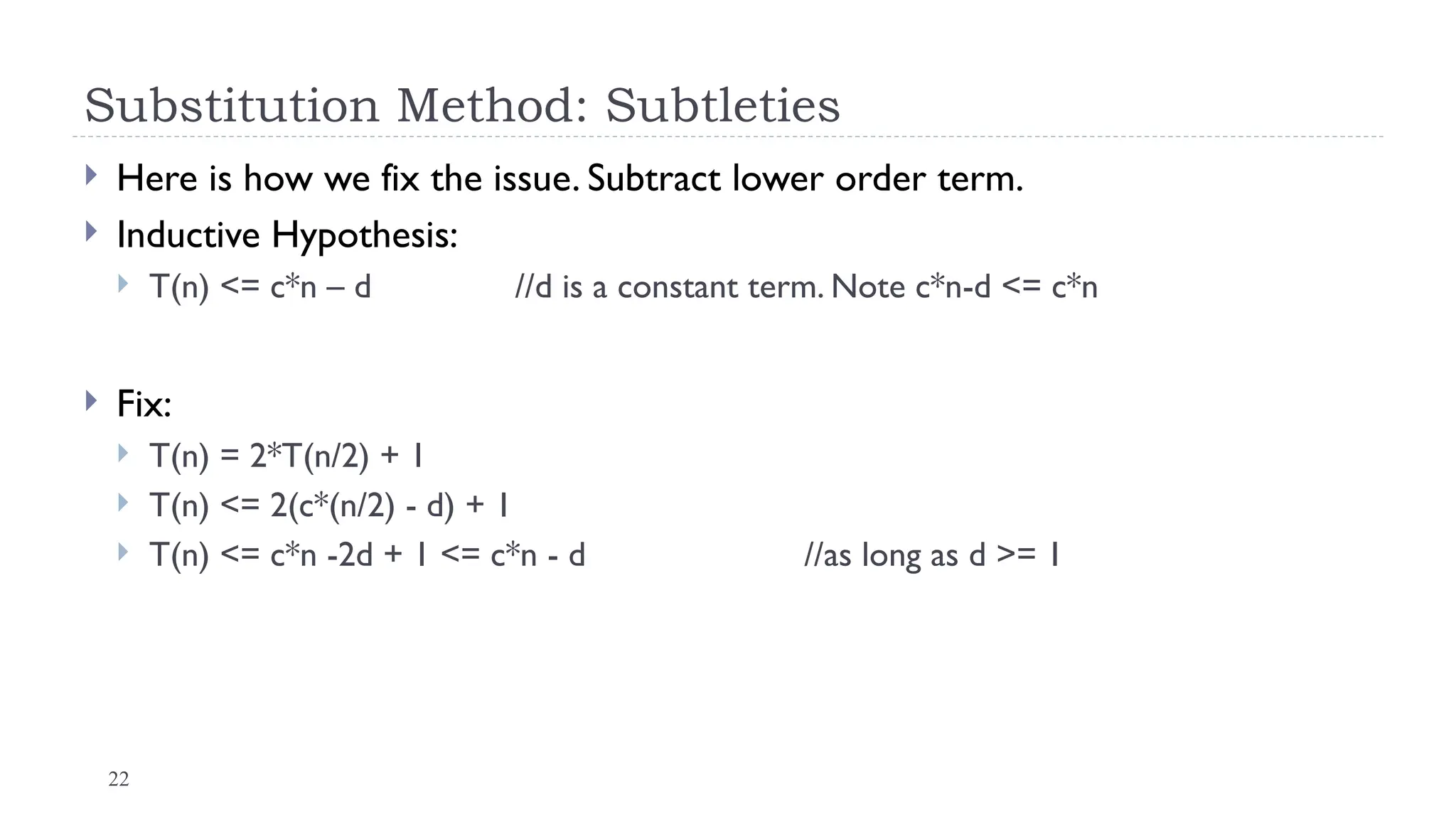 22
Substitution Method: Subtleties
 Here is how we fix the issue. Subtract lower order term.
 Inductive Hypothesis:
 T(n) <= c*n – d //d is a constant term. Note c*n-d <= c*n
 Fix:
 T(n) = 2*T(n/2) + 1
 T(n) <= 2(c*(n/2) - d) + 1
 T(n) <= c*n -2d + 1 <= c*n - d //as long as d >= 1
 