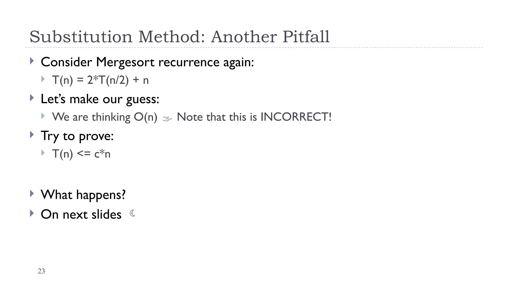 23
Substitution Method: Another Pitfall
 Consider Mergesort recurrence again:
 T(n) = 2*T(n/2) + n
 Let’s make our guess:
 We are thinking O(n)  Note that this is INCORRECT!
 Try to prove:
 T(n) <= c*n
 What happens?
 On next slides 
 