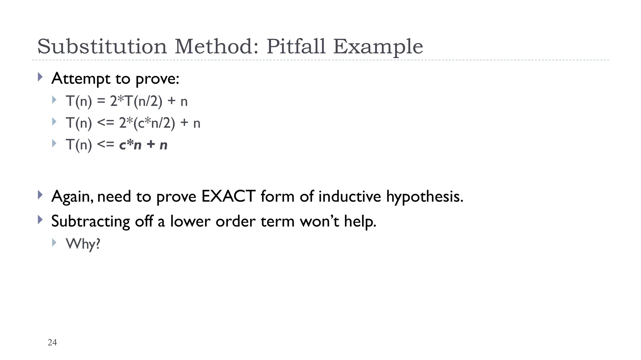 24
Substitution Method: Pitfall Example
 Attempt to prove:
 T(n) = 2*T(n/2) + n
 T(n) <= 2*(c*n/2) + n
 T(n) <= c*n + n
 Again, need to prove EXACT form of inductive hypothesis.
 Subtracting off a lower order term won’t help.
 Why?
 