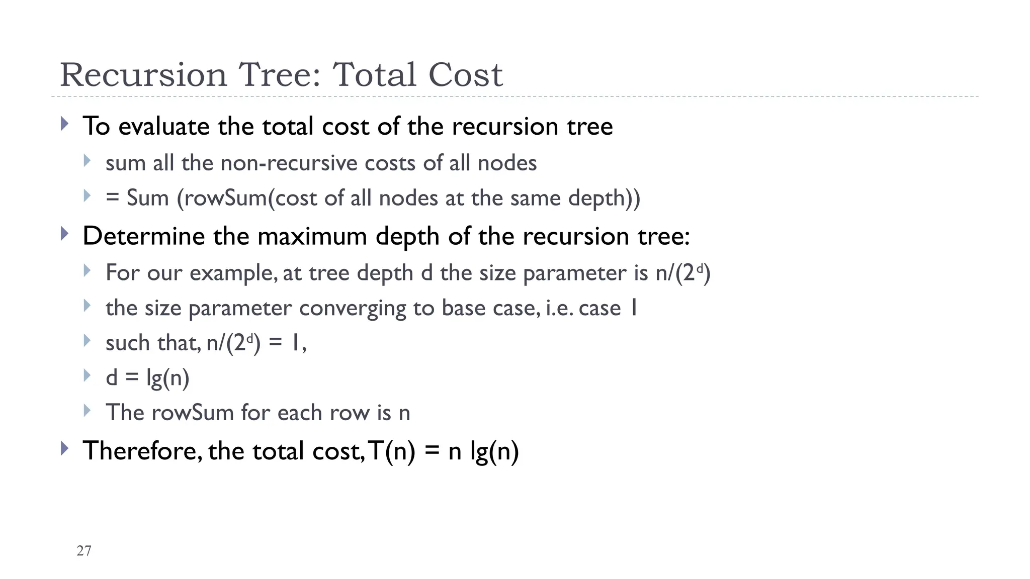 27
Recursion Tree: Total Cost
 To evaluate the total cost of the recursion tree
 sum all the non-recursive costs of all nodes
 = Sum (rowSum(cost of all nodes at the same depth))
 Determine the maximum depth of the recursion tree:
 For our example, at tree depth d the size parameter is n/(2d
)
 the size parameter converging to base case, i.e. case 1
 such that, n/(2d
) = 1,
 d = lg(n)
 The rowSum for each row is n
 Therefore, the total cost,T(n) = n lg(n)
 