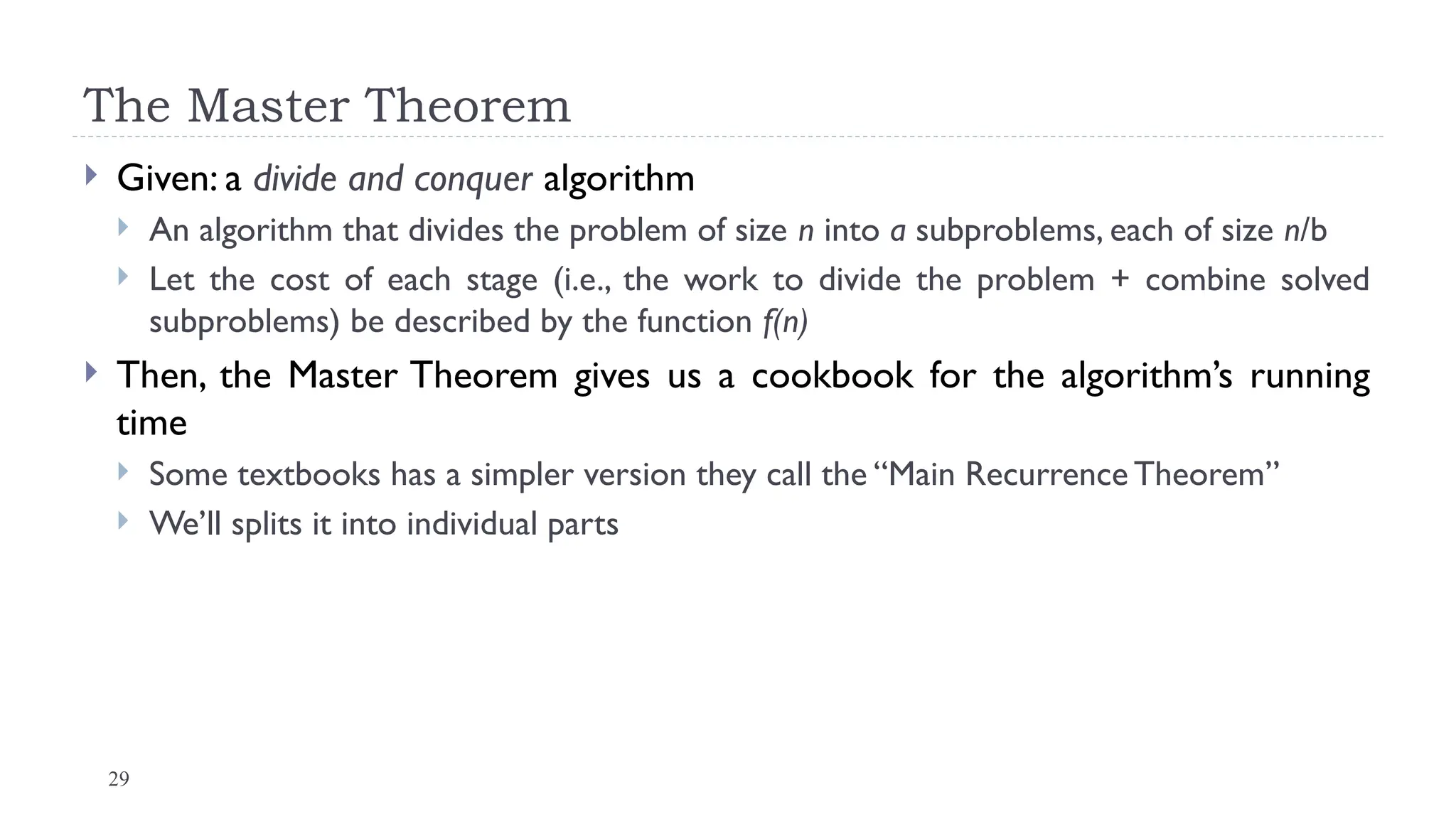 29
The Master Theorem
 Given: a divide and conquer algorithm
 An algorithm that divides the problem of size n into a subproblems, each of size n/b
 Let the cost of each stage (i.e., the work to divide the problem + combine solved
subproblems) be described by the function f(n)
 Then, the Master Theorem gives us a cookbook for the algorithm’s running
time
 Some textbooks has a simpler version they call the “Main Recurrence Theorem”
 We’ll splits it into individual parts
 