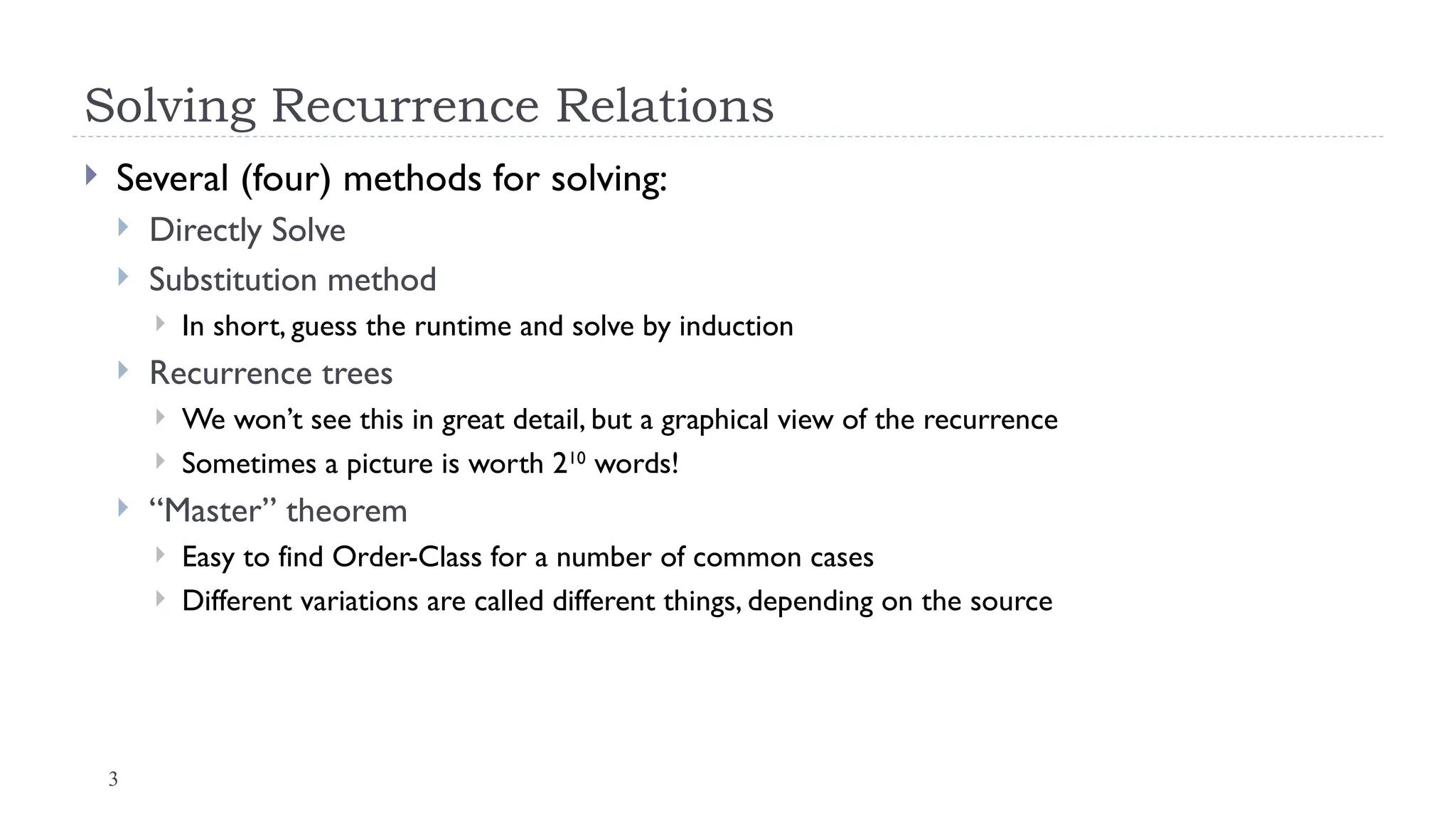 3
Solving Recurrence Relations
 Several (four) methods for solving:
 Directly Solve
 Substitution method
 In short, guess the runtime and solve by induction
 Recurrence trees
 We won’t see this in great detail, but a graphical view of the recurrence
 Sometimes a picture is worth 210
words!
 “Master” theorem
 Easy to find Order-Class for a number of common cases
 Different variations are called different things, depending on the source
 