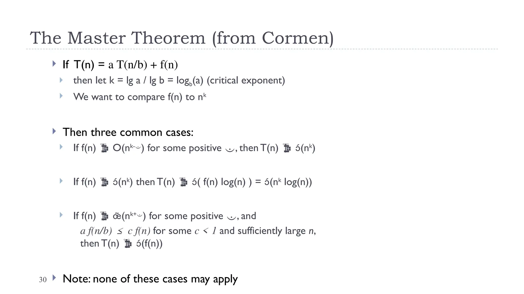 30
The Master Theorem (from Cormen)
 If T(n) = a T(n/b) + f(n)
 then let k = lg a / lg b = logb(a) (critical exponent)
 We want to compare f(n) to nk
 Then three common cases:
 If f(n)  O(nk-
) for some positive , then T(n)  (nk
)
 If f(n)  (nk
) then T(n)  ( f(n) log(n) ) = (nk
log(n))
 If f(n)  (nk+
) for some positive , and
a f(n/b) ≤ c f(n) for some c < 1 and sufficiently large n,
then T(n)  (f(n))
 Note: none of these cases may apply
 