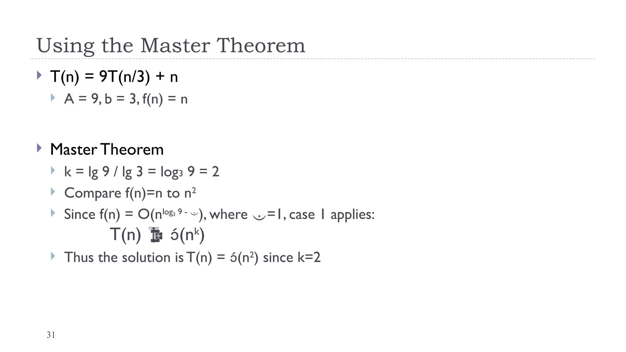 31
Using the Master Theorem
 T(n) = 9T(n/3) + n
 A = 9, b = 3, f(n) = n
 Master Theorem
 k = lg 9 / lg 3 = log3 9 = 2
 Compare f(n)=n to n2
 Since f(n) = O(nlog3 9 - 
), where =1, case 1 applies:
T(n)  (nk
)
 Thus the solution is T(n) = (n2
) since k=2
 