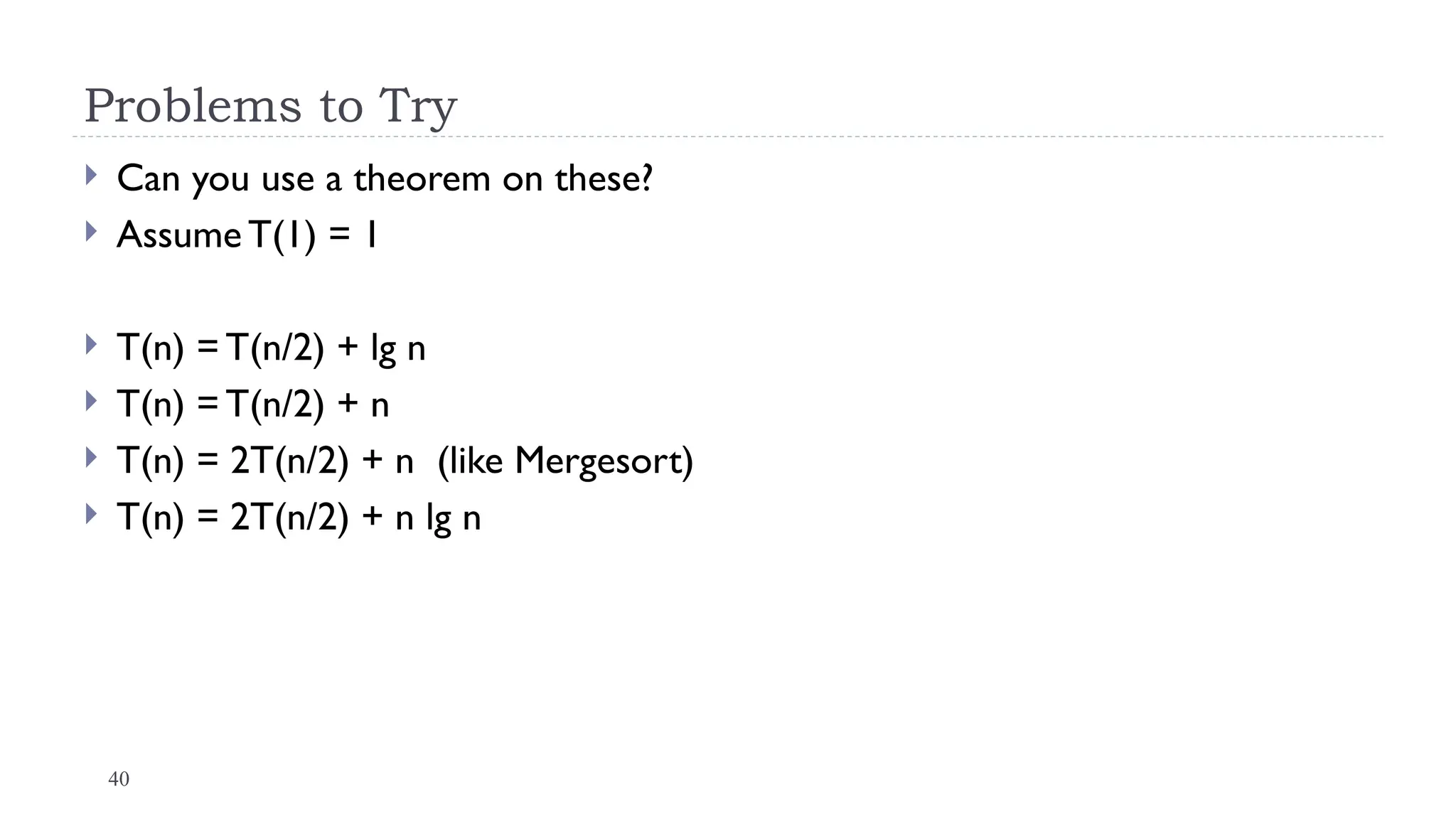 40
Problems to Try
 Can you use a theorem on these?
 Assume T(1) = 1
 T(n) = T(n/2) + lg n
 T(n) = T(n/2) + n
 T(n) = 2T(n/2) + n (like Mergesort)
 T(n) = 2T(n/2) + n lg n
 