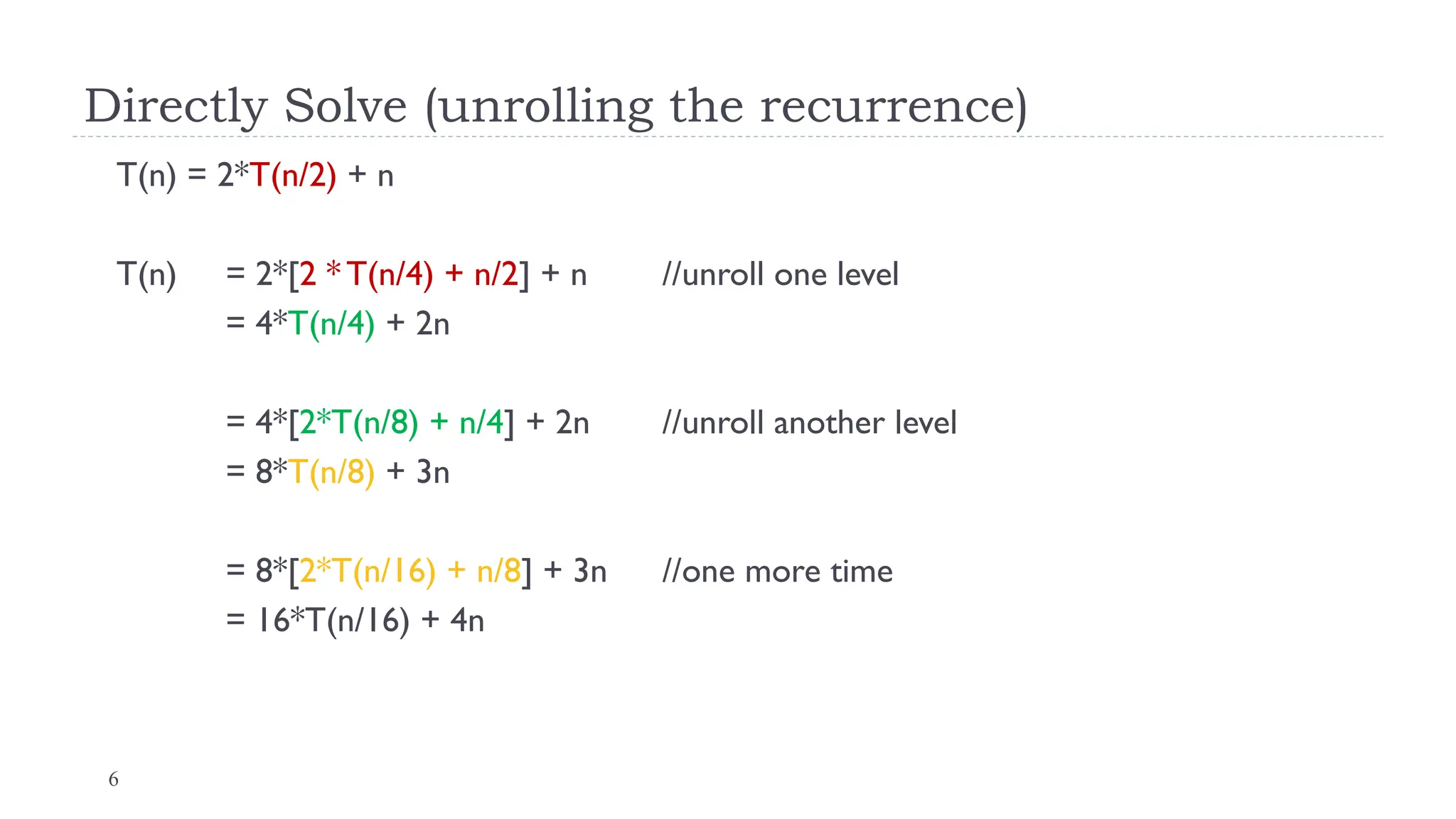 6
Directly Solve (unrolling the recurrence)
T(n) = 2*T(n/2) + n
T(n) = 2*[2 * T(n/4) + n/2] + n //unroll one level
= 4*T(n/4) + 2n
= 4*[2*T(n/8) + n/4] + 2n //unroll another level
= 8*T(n/8) + 3n
= 8*[2*T(n/16) + n/8] + 3n //one more time
= 16*T(n/16) + 4n
 