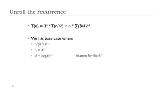 11
Unroll the recurrence
 T(n) = 3d
* T(n/4d
) + n * ∑(3/4)d-1
 We hit base case when:
 n/(4d
) = 1
 n = 4d
 d = log4(n) //seem familiar??
 