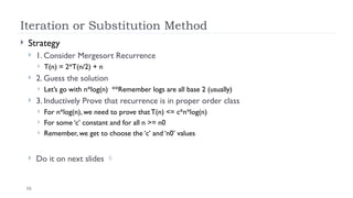16
Iteration or Substitution Method
 Strategy
 1. Consider Mergesort Recurrence
 T(n) = 2*T(n/2) + n
 2. Guess the solution
 Let’s go with n*log(n) **Remember logs are all base 2 (usually)
 3. Inductively Prove that recurrence is in proper order class
 For n*log(n), we need to prove that T(n) <= c*n*log(n)
 For some ‘c’ constant and for all n >= n0
 Remember, we get to choose the ‘c’ and ‘n0’ values
 Do it on next slides 
 