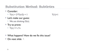 20
Substitution Method: Subtleties
 Consider:
 T(n) = 2*T(n/2) + 1 T(1)=1
 Let’s make our guess:
 We are thinking O(n)
 Try to prove:
 T(n) <= c*n
 What happens? How do we fix this issue?
 On next slide 
 