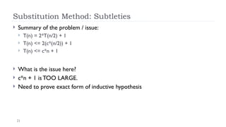 21
Substitution Method: Subtleties
 Summary of the problem / issue:
 T(n) = 2*T(n/2) + 1
 T(n) <= 2(c*(n/2)) + 1
 T(n) <= c*n + 1
 What is the issue here?
 c*n + 1 is TOO LARGE.
 Need to prove exact form of inductive hypothesis
 