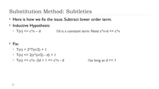 22
Substitution Method: Subtleties
 Here is how we fix the issue. Subtract lower order term.
 Inductive Hypothesis:
 T(n) <= c*n – d //d is a constant term. Note c*n-d <= c*n
 Fix:
 T(n) = 2*T(n/2) + 1
 T(n) <= 2(c*(n/2) - d) + 1
 T(n) <= c*n -2d + 1 <= c*n - d //as long as d >= 1
 