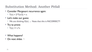 23
Substitution Method: Another Pitfall
 Consider Mergesort recurrence again:
 T(n) = 2*T(n/2) + n
 Let’s make our guess:
 We are thinking O(n)  Note that this is INCORRECT!
 Try to prove:
 T(n) <= c*n
 What happens?
 On next slides 
 