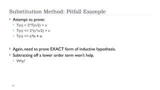 24
Substitution Method: Pitfall Example
 Attempt to prove:
 T(n) = 2*T(n/2) + n
 T(n) <= 2*(c*n/2) + n
 T(n) <= c*n + n
 Again, need to prove EXACT form of inductive hypothesis.
 Subtracting off a lower order term won’t help.
 Why?
 