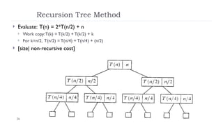 26
Recursion Tree Method
 Evaluate: T(n) = 2*T(n/2) + n
 Work copy:T(k) = T(k/2) + T(k/2) + k
 For k=n/2, T(n/2) = T(n/4) + T(n/4) + (n/2)
 [size| non-recursive cost]
 