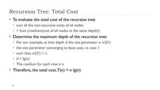 27
Recursion Tree: Total Cost
 To evaluate the total cost of the recursion tree
 sum all the non-recursive costs of all nodes
 = Sum (rowSum(cost of all nodes at the same depth))
 Determine the maximum depth of the recursion tree:
 For our example, at tree depth d the size parameter is n/(2d
)
 the size parameter converging to base case, i.e. case 1
 such that, n/(2d
) = 1,
 d = lg(n)
 The rowSum for each row is n
 Therefore, the total cost,T(n) = n lg(n)
 
