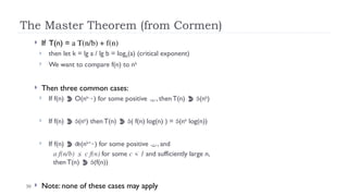 30
The Master Theorem (from Cormen)
 If T(n) = a T(n/b) + f(n)
 then let k = lg a / lg b = logb(a) (critical exponent)
 We want to compare f(n) to nk
 Then three common cases:
 If f(n)  O(nk-
) for some positive , then T(n)  (nk
)
 If f(n)  (nk
) then T(n)  ( f(n) log(n) ) = (nk
log(n))
 If f(n)  (nk+
) for some positive , and
a f(n/b) ≤ c f(n) for some c < 1 and sufficiently large n,
then T(n)  (f(n))
 Note: none of these cases may apply
 