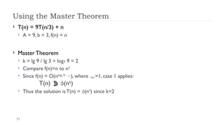 31
Using the Master Theorem
 T(n) = 9T(n/3) + n
 A = 9, b = 3, f(n) = n
 Master Theorem
 k = lg 9 / lg 3 = log3 9 = 2
 Compare f(n)=n to n2
 Since f(n) = O(nlog3 9 - 
), where =1, case 1 applies:
T(n)  (nk
)
 Thus the solution is T(n) = (n2
) since k=2
 