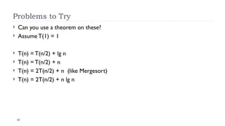 40
Problems to Try
 Can you use a theorem on these?
 Assume T(1) = 1
 T(n) = T(n/2) + lg n
 T(n) = T(n/2) + n
 T(n) = 2T(n/2) + n (like Mergesort)
 T(n) = 2T(n/2) + n lg n
 