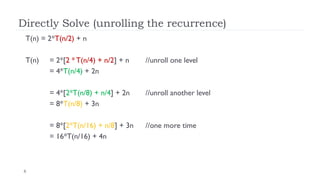 6
Directly Solve (unrolling the recurrence)
T(n) = 2*T(n/2) + n
T(n) = 2*[2 * T(n/4) + n/2] + n //unroll one level
= 4*T(n/4) + 2n
= 4*[2*T(n/8) + n/4] + 2n //unroll another level
= 8*T(n/8) + 3n
= 8*[2*T(n/16) + n/8] + 3n //one more time
= 16*T(n/16) + 4n
 